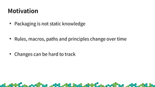 Motivation
●
Packaging is not static knowledge
●
Rules, macros, paths and principles change over time
●
Changes can be hard to track
 