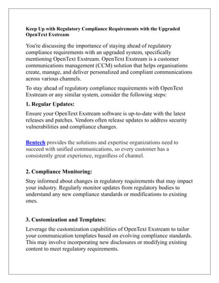 Keep Up with Regulatory Compliance Requirements with the Upgraded
OpenText Exstream
You're discussing the importance of staying ahead of regulatory
compliance requirements with an upgraded system, specifically
mentioning OpenText Exstream. OpenText Exstream is a customer
communications management (CCM) solution that helps organisations
create, manage, and deliver personalized and compliant communications
across various channels.
To stay ahead of regulatory compliance requirements with OpenText
Exstream or any similar system, consider the following steps:
1. Regular Updates:
Ensure your OpenText Exstream software is up-to-date with the latest
releases and patches. Vendors often release updates to address security
vulnerabilities and compliance changes.
Bentech provides the solutions and expertise organizations need to
succeed with unified communications, so every customer has a
consistently great experience, regardless of channel.
2. Compliance Monitoring:
Stay informed about changes in regulatory requirements that may impact
your industry. Regularly monitor updates from regulatory bodies to
understand any new compliance standards or modifications to existing
ones.
3. Customization and Templates:
Leverage the customization capabilities of OpenText Exstream to tailor
your communication templates based on evolving compliance standards.
This may involve incorporating new disclosures or modifying existing
content to meet regulatory requirements.
 