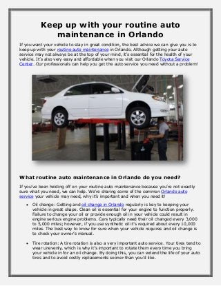 Keep up with your routine auto
maintenance in Orlando
If you want your vehicle to stay in great condition, the best advice we can give you is to
keep up with your routine auto maintenance in Orlando. Although getting your auto
service may not always be at the top of your mind, it’s essential for the health of your
vehicle. It’s also very easy and affordable when you visit our Orlando Toyota Service
Center. Our professionals can help you get the auto service you need without a problem!
What routine auto maintenance in Orlando do you need?
If you’ve been holding off on your routine auto maintenance because you’re not exactly
sure what you need, we can help. We’re sharing some of the common Orlando auto
service your vehicle may need, why it’s important and when you need it!
 Oil change: Getting and oil change in Orlando regularly is key to keeping your
vehicle in great shape. Clean oil is essential for your engine to function properly.
Failure to change your oil or provide enough oil in your vehicle could result in
engine serious engine problems. Cars typically need their oil changed every 3,000
to 5,000 miles; however, if you use synthetic oil it’s required about every 10,000
miles. The best way to know for sure when your vehicle requires and oil change is
to check your owner’s manual.
 Tire rotation: A tire rotation is also a very important auto service. Your tires tend to
wear unevenly, which is why it’s important to rotate them every time you bring
your vehicle in for an oil change. By doing this, you can extend the life of your auto
tires and to avoid costly replacements sooner than you’d like.
 