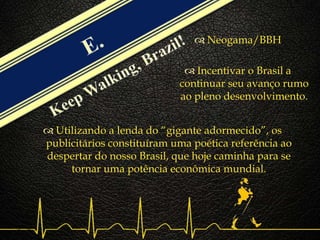 
 Neogama/BBH
 Incentivar o Brasil a
continuar seu avanço rumo
ao pleno desenvolvimento.
 Utilizando a lenda do “gigante adormecido”, os
publicitários constituíram uma poética referência ao
despertar do nosso Brasil, que hoje caminha para se
tornar uma potência econômica mundial.
 