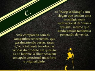 
 Se comparada com as
campanhas concorrentes, que
geralmente são curtas, rasas
e/ou totalmente focadas nas
vendas do produto em questão,
as de Johnnie Walker possuem
um apelo emocional mais forte
e originalidade.
 “Keep Walking” é um
slogan que contém uma
estratégia mais
motivacional de ''nunca
desistir'', mesmo que
ainda possua também a
persuasão de venda.
 