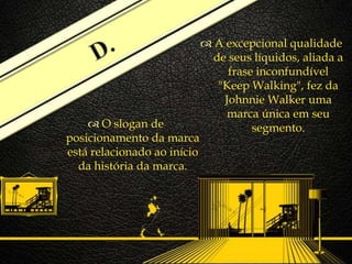 
 A excepcional qualidade
de seus líquidos, aliada a
frase inconfundível
"Keep Walking", fez da
Johnnie Walker uma
marca única em seu
segmento. O slogan de
posicionamento da marca
está relacionado ao início
da história da marca.
 