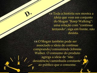 
 O Slogan também pode ser
associado a ideia de continue
comprando/consumindo Johnnie
Walker. O consumo do produto
agrega a ideia de ''não
desistência/caminhada constante''
ao público que o consome.
 Toda a história nos mostra a
ideia que vem em conjunto
do Slogan ''Keep Walking'':
uma relação com ''continue
tentando'', siga em frente, não
desista.
 