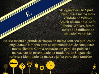 
 Isso mostra a grande aceitação da marca com seu público de
longa data, e também para as oportunidades de conquistar
novos clientes. Com a aceitação em geral do público à
marca, não há necessidade da mudança de Slogan, ele
reforça a identidade da marca e já faz parte dela também.
 Segundo a The Spirit
Business, a marca mais
vendida de Whisky
Scotch no ano de 2012 foi
Johnnie Walker, foram
mais de 18 milhões de
unidades vendidas.
 