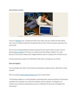 Keep Windows Healthy




              Though I still don’t understand why Mr. Gates had to post like that.

If you’re a Windows user, no doubt you find it very useful. Like you, millions of other laptop
users rely on Windows to get them through the day, be it for Internet purposes, gaming or just
casual stuff.


But not only is keeping Windows healthy important for you, but for others as well. If you’re
going tosell your laptop in the future, you better keep that software healthy. It’s crucial
because if you sell your laptop with a buggy Windows system, it’s going to be sent back to you.


So how exactly do you take care of Windows? Well, there are things you can do like:


Clean the Registry


You’ve probably seen offers on the Internet to download a registry cleaner. What does it mean
anyway?


Well, according to www.registrywindows.com, here’s what it does:


“The Windows Registry is a central database containing all the varied assortment of information
needed for the computer to run both the hardware and the software. The Registry is in
constant use and almost anything that you do on a Windows PC will access the Registry for
information.”
 