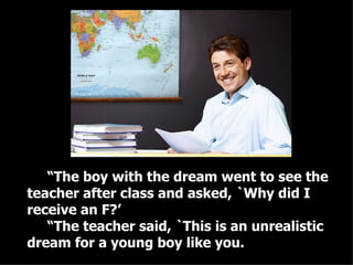 “ The boy with the dream went to see the teacher after class and asked, `Why did I receive an F?’ “ The teacher said, `This is an unrealistic dream for a young boy like you.  