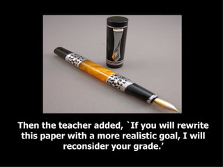 Then the teacher added, `If you will rewrite this paper with a more realistic goal, I will reconsider your grade.’ 
