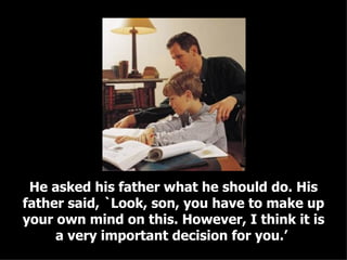 He asked his father what he should do. His father said, `Look, son, you have to make up your own mind on this. However, I think it is a very important decision for you.’  