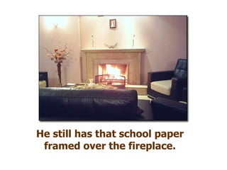 He still has that school paper framed over the fireplace. 