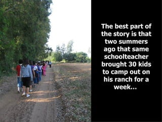 The best part of the story is that two summers ago that same schoolteacher brought 30 kids to camp out on his ranch for a week…   