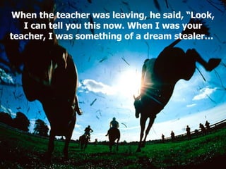 When the teacher was leaving, he said, “Look, I can tell you this now. When I was your teacher, I was something of a dream stealer…   