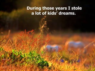 During those years I stole a lot of kids’ dreams.   
