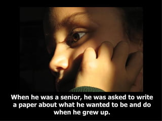 When he was a senior, he was asked to write a paper about what he wanted to be and do when he grew up. 