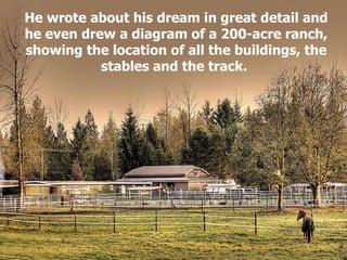 He wrote about his dream in great detail and he even drew a diagram of a 200-acre ranch, showing the location of all the buildings, the stables and the track.   