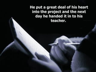 He put a great deal of his heart into the project and the next day he handed it in to his teacher.  