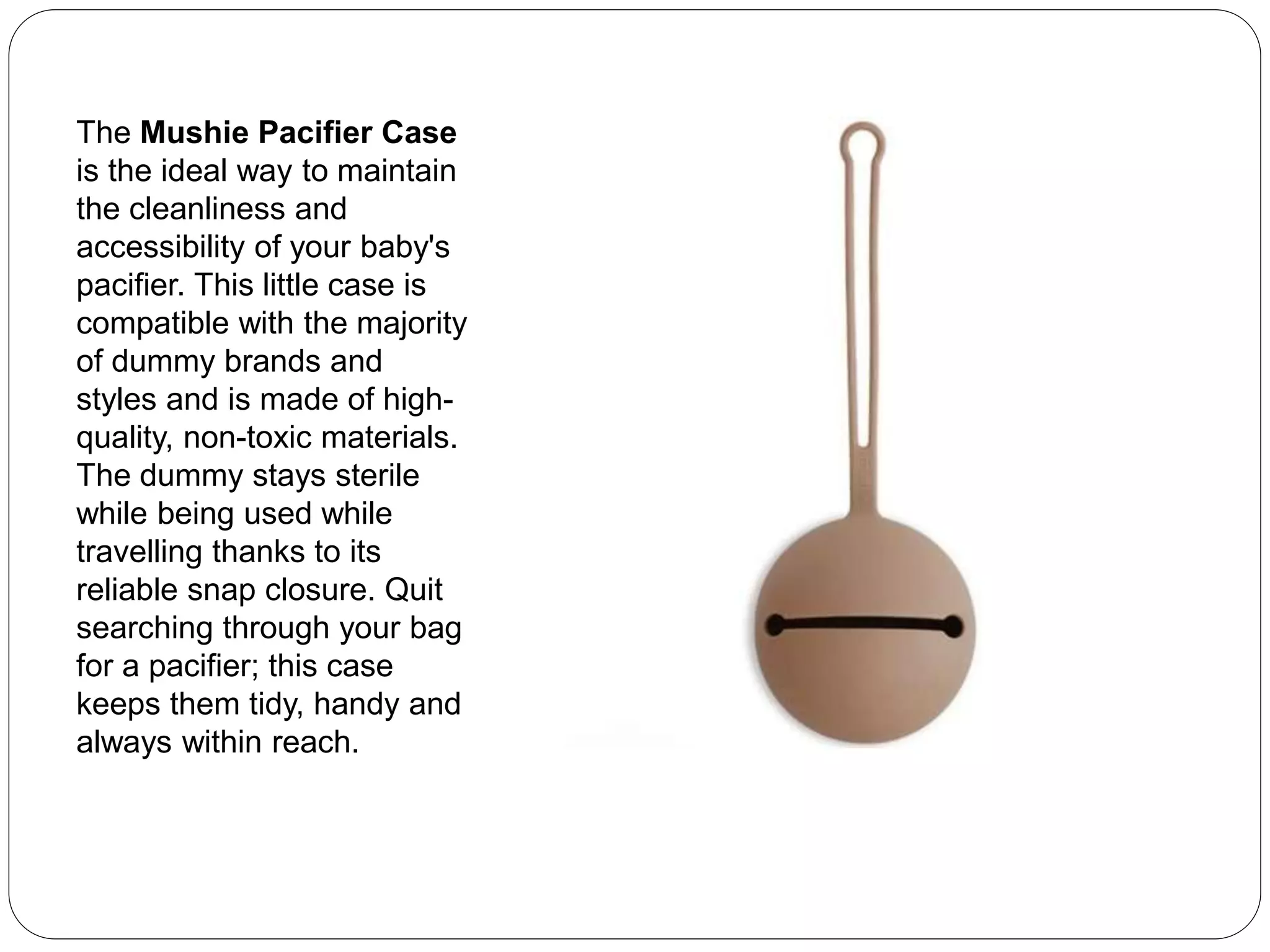 The Mushie Pacifier Case
is the ideal way to maintain
the cleanliness and
accessibility of your baby's
pacifier. This little case is
compatible with the majority
of dummy brands and
styles and is made of high-
quality, non-toxic materials.
The dummy stays sterile
while being used while
travelling thanks to its
reliable snap closure. Quit
searching through your bag
for a pacifier; this case
keeps them tidy, handy and
always within reach.
 
