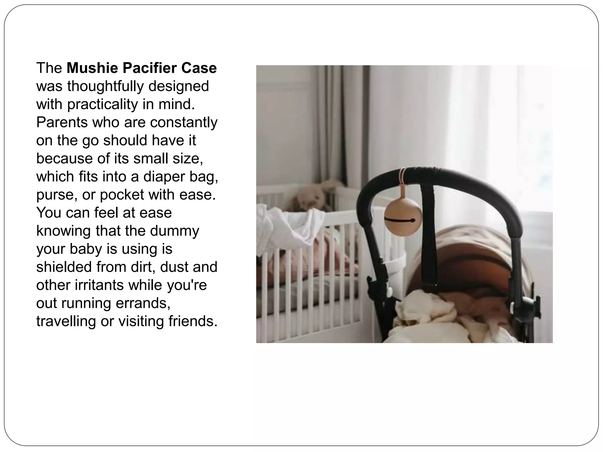 The Mushie Pacifier Case
was thoughtfully designed
with practicality in mind.
Parents who are constantly
on the go should have it
because of its small size,
which fits into a diaper bag,
purse, or pocket with ease.
You can feel at ease
knowing that the dummy
your baby is using is
shielded from dirt, dust and
other irritants while you're
out running errands,
travelling or visiting friends.
 