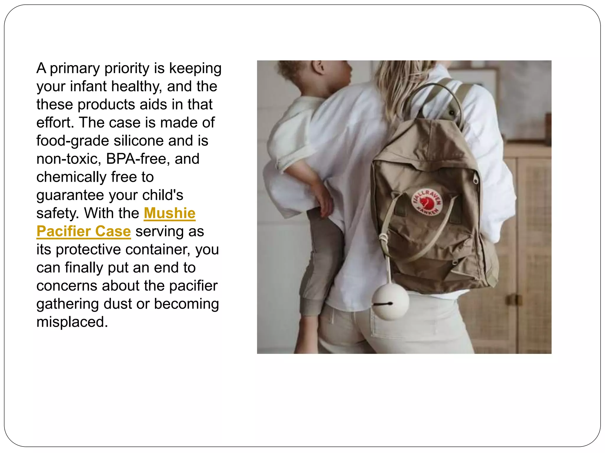 A primary priority is keeping
your infant healthy, and the
these products aids in that
effort. The case is made of
food-grade silicone and is
non-toxic, BPA-free, and
chemically free to
guarantee your child's
safety. With the Mushie
Pacifier Case serving as
its protective container, you
can finally put an end to
concerns about the pacifier
gathering dust or becoming
misplaced.
 