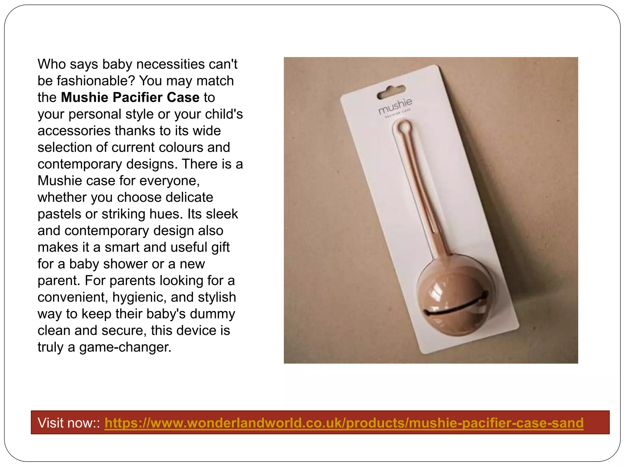 Who says baby necessities can't
be fashionable? You may match
the Mushie Pacifier Case to
your personal style or your child's
accessories thanks to its wide
selection of current colours and
contemporary designs. There is a
Mushie case for everyone,
whether you choose delicate
pastels or striking hues. Its sleek
and contemporary design also
makes it a smart and useful gift
for a baby shower or a new
parent. For parents looking for a
convenient, hygienic, and stylish
way to keep their baby's dummy
clean and secure, this device is
truly a game-changer.
Visit now:: https://www.wonderlandworld.co.uk/products/mushie-pacifier-case-sand
 