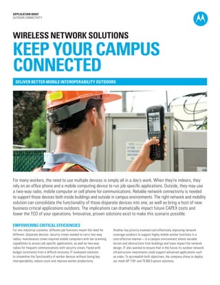 APPLICATION BRIEF
OUTDOOR CONNECTIVITY

WIRELESS NETWORK SOLUTIONS

KEEP YOUR CAMPUS
CONNECTED
DELIVER BETTER MOBILE INTEROPERABILITY OUTDOORS

For many workers, the need to use multiple devices is simply all in a day’s work. When they’re indoors, they
rely on an office phone and a mobile computing device to run job-specific applications. Outside, they may use
a two-way radio, mobile computer or cell phone for communications. Reliable network connectivity is needed
to support those devices both inside buildings and outside in campus environments. The right network and mobility
solution can consolidate the functionality of those disparate devices into one, as well as bring a host of new
business critical applications outdoors. The implications can dramatically impact future CAPEX costs and
lower the TCO of your operations. Innovative, proven solutions exist to make this scenario possible.
EMPOWERING CRITICAL EFFICIENCIES
For one industrial customer, different job functions meant the need for
different, disparate devices: security crews needed to carry two-way
radios, maintenance crews required mobile computers with bar scanning
capabilities to access job-specific applications, as well as two-way
radios for frequent communications with security crews. Faced with
budget constraints from a difficult economy, IT evaluated solutions
to streamline the functionality of worker devices without losing key
interoperability, reduce costs and improve worker productivity.

Another key priority involved cost-effectively improving network
coverage outdoors to support highly mobile worker functions in a
cost-effective manner – in a campus environment where variable
terrain and obstructions from buildings and trees impact the network
design. IT also wanted to ensure that in the future its outdoor network
infrastructure investments could support advanced applications such
as video. To accomplish both objectives, the company chose to deploy
our mesh AP 7181 and TEAM Express solutions.

 