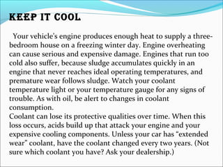 KEEP IT COOL
Your vehicle’s engine produces enough heat to supply a three-
bedroom house on a freezing winter day. Engine overheating
can cause serious and expensive damage. Engines that run too
cold also suffer, because sludge accumulates quickly in an
engine that never reaches ideal operating temperatures, and
premature wear follows sludge. Watch your coolant
temperature light or your temperature gauge for any signs of
trouble. As with oil, be alert to changes in coolant
consumption.
Coolant can lose its protective qualities over time. When this
loss occurs, acids build up that attack your engine and your
expensive cooling components. Unless your car has “extended
wear” coolant, have the coolant changed every two years. (Not
sure which coolant you have? Ask your dealership.)
 