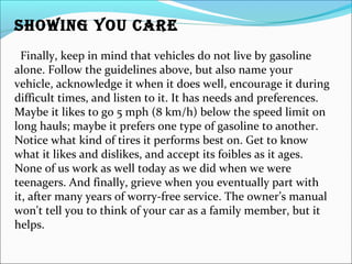 SHOWING YOU CARE
Finally, keep in mind that vehicles do not live by gasoline
alone. Follow the guidelines above, but also name your
vehicle, acknowledge it when it does well, encourage it during
difficult times, and listen to it. It has needs and preferences.
Maybe it likes to go 5 mph (8 km/h) below the speed limit on
long hauls; maybe it prefers one type of gasoline to another.
Notice what kind of tires it performs best on. Get to know
what it likes and dislikes, and accept its foibles as it ages.
None of us work as well today as we did when we were
teenagers. And finally, grieve when you eventually part with
it, after many years of worry-free service. The owner’s manual
won't tell you to think of your car as a family member, but it
helps.
 