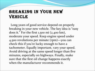 BREAKING IN YOUR NEW
VEHICLE
Long years of good service depend on properly
breaking in your new vehicle. The key idea is “easy
does it.” For the first 1,500 mi (2,400 km),
moderate your speed. Keep engine speed under
4,500 revolutions per minute (rpm)—you can
check this if you’re lucky enough to have a
tachometer. Equally important, vary your speed.
Avoid driving at the same speed longer than five
minutes, especially on highways. Finally, make
sure that the first oil change happens exactly
when the manufacturer recommends it.
 