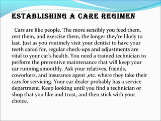 ESTABLISHING A CARE REGIMEN
Cars are like people. The more sensibly you feed them,
rest them, and exercise them, the longer they’re likely to
last. Just as you routinely visit your dentist to have your
teeth cared for, regular check-ups and adjustments are
vital to your car’s health. You need a trained technician to
perform the preventive maintenance that will keep your
car running smoothly. Ask your relatives, friends,
coworkers, and insurance agent ,etc. where they take their
cars for servicing. Your car dealer probably has a service
department. Keep looking until you find a technician or
shop that you like and trust, and then stick with your
choice.
 