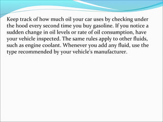 Keep track of how much oil your car uses by checking under
the hood every second time you buy gasoline. If you notice a
sudden change in oil levels or rate of oil consumption, have
your vehicle inspected. The same rules apply to other fluids,
such as engine coolant. Whenever you add any fluid, use the
type recommended by your vehicle's manufacturer.
 