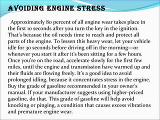 AVOIDING ENGINE STRESS
Approximately 80 percent of all engine wear takes place in
the first 10 seconds after you turn the key in the ignition.
That’s because the oil needs time to reach and protect all
parts of the engine. To lessen this heavy wear, let your vehicle
idle for 30 seconds before driving off in the morning—or
whenever you start it after it’s been sitting for a few hours.
Once you’re on the road, accelerate slowly for the first few
miles, until the engine and transmission have warmed up and
their fluids are flowing freely. It’s a good idea to avoid
prolonged idling, because it concentrates stress in the engine.
Buy the grade of gasoline recommended in your owner’s
manual. If your manufacturer suggests using higher-priced
gasoline, do that. This grade of gasoline will help avoid
knocking or pinging, a condition that causes excess vibrations
and premature engine wear.
 