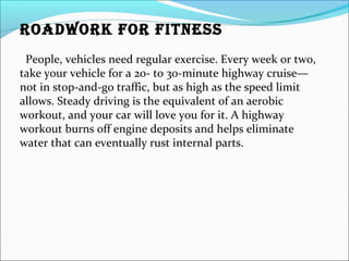 ROADWORK FOR FITNESS
People, vehicles need regular exercise. Every week or two,
take your vehicle for a 20- to 30-minute highway cruise—
not in stop-and-go traffic, but as high as the speed limit
allows. Steady driving is the equivalent of an aerobic
workout, and your car will love you for it. A highway
workout burns off engine deposits and helps eliminate
water that can eventually rust internal parts.
 