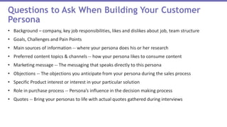 • Background – company, key job responsibilities, likes and dislikes about job, team structure
• Goals, Challenges and Pain Points
• Main sources of information -- where your persona does his or her research
• Preferred content topics & channels -- how your persona likes to consume content
• Marketing message -- The messaging that speaks directly to this persona
• Objections -- The objections you anticipate from your persona during the sales process
• Specific Product interest or interest in your particular solution
• Role in purchase process -- Persona’s influence in the decision making process
• Quotes -- Bring your personas to life with actual quotes gathered during interviews
Questions to Ask When Building Your Customer
Persona
 
