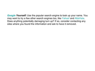 Google  Yourself:  Use the popular search engine to look up your name. You may want to try a few other search engines too, like  Yahoo!  and  AltaVista . Does anything potentially damaging turn up? If so, consider contacting any sites where you found the information and ask to have it removed. 