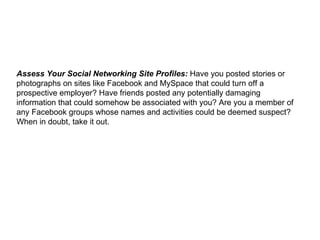 Assess Your Social Networking Site Profiles:  Have you posted stories or photographs on sites like Facebook and MySpace that could turn off a prospective employer? Have friends posted any potentially damaging information that could somehow be associated with you? Are you a member of any Facebook groups whose names and activities could be deemed suspect? When in doubt, take it out. 