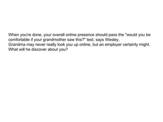 When you're done, your overall online presence should pass the "would you be comfortable if your grandmother saw this?" test, says Wesley.  Grandma may never really look you up online, but an employer certainly might. What will he discover about you?  