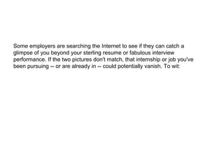 Some employers are searching the Internet to see if they can catch a glimpse of you beyond your sterling resume or fabulous interview performance. If the two pictures don't match, that internship or job you've been pursuing -- or are already in -- could potentially vanish. To wit: 