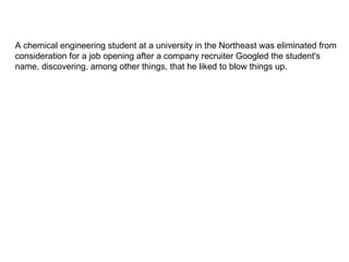 A chemical engineering student at a university in the Northeast was eliminated from consideration for a job opening after a company recruiter Googled the student's name, discovering, among other things, that he liked to blow things up.  