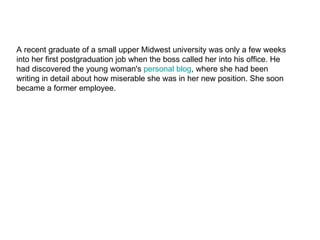 A recent graduate of a small upper Midwest university was only a few weeks into her first postgraduation job when the boss called her into his office. He had discovered the young woman's  personal  blog , where she had been writing in detail about how miserable she was in her new position. She soon became a former employee. 