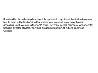 If stories like these have a faraway, it-happened-to-my-sister's-best-friend's-cousin feel to them -- the kind of vibe that makes you skeptical -- you're not alone, according to Jill Wesley, a former Purdue University career counselor who recently became director of career services distance education at Indiana Business College.  