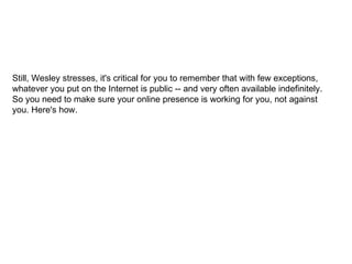 Still, Wesley stresses, it's critical for you to remember that with few exceptions, whatever you put on the Internet is public -- and very often available indefinitely. So you need to make sure your online presence is working for you, not against you. Here's how. 