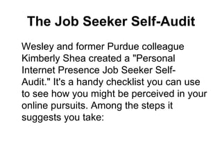 The Job Seeker Self-Audit Wesley and former Purdue colleague Kimberly Shea created a "Personal Internet Presence Job Seeker Self-Audit." It's a handy checklist you can use to see how you might be perceived in your online pursuits. Among the steps it suggests you take: 