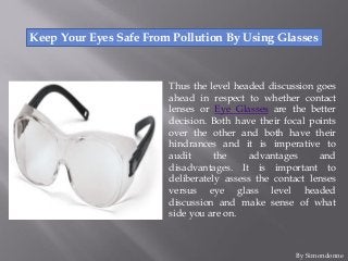 Keep Your Eyes Safe From Pollution By Using Glasses
Thus the level headed discussion goes
ahead in respect to whether contact
lenses or Eye Glasses are the better
decision. Both have their focal points
over the other and both have their
hindrances and it is imperative to
audit the advantages and
disadvantages. It is important to
deliberately assess the contact lenses
versus eye glass level headed
discussion and make sense of what
side you are on.
By Simondonne
 