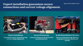 Ferrari Powertrain
A Ferrari's battery is the heart of its
unmatched power.
Professional Battery Services
Ensure consistent energy delivery,
keeping every drive smooth and
reliable.
Expert Installation
Guarantees secure connections and
correct voltage alignment.
Expert installation guarantees secure
connections and correct voltage alignment.
 