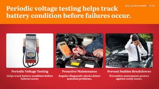 Proactive Maintenance
Regular diagnostic checks detect
potential problems.
Periodic Voltage Testing
Helps track battery condition before
failures occur.
Prevent Sudden Breakdowns
Preventive assessments protect
against costly issues.
Periodic voltage testing helps track
battery condition before failures occur.
 