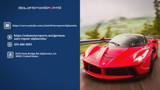 470-466-3693
https:/
/solomotorsports.net/german-
auto-repair-alpharetta/
https:/
/www.youtube.com/@SoloMotorsportsAlpharetta
11255 State Bridge Rd,Alpharetta, GA
30022, United States.
 