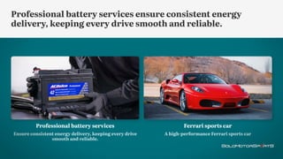 Ferrari sports car
A high-performance Ferrari sports car
Professional battery services
Ensure consistent energy delivery, keeping every drive
smooth and reliable.
Professional battery services ensure consistent energy
delivery, keeping every drive smooth and reliable.
 