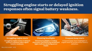 Frequent jump-starts
Frequent jump-starts highlight an
urgent need for professional battery
attention.
Dimming headlights
Dimming headlights or fading
electronics and flickering dashboard
lights indicate declining power
supply.
Struggling engine starts
Struggling engine starts or delayed
ignition responses often signal
battery weakness.
Struggling engine starts or delayed ignition
responses often signal battery weakness.
 