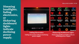 Flickering Dashboard Lights
Flickering dashboard lights indicate
declining power supply.
Fading Electronics
Fading electronics indicate declining
power supply.
Dimming
headlights,
fading
electronics,
or
flickering
dashboard
lights
indicate
declining
power
supply.
 