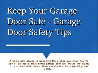 Keep Your Garage Keep Your Garage 
Door Safe ­ Garage Door Safe ­ Garage 
Door Safety TipsDoor Safety Tips
A home with garage is wonderful thing when you know how to
use or protect it. Maintaining garage door will ensure the safety
to your household items. Here are the tips for maximizing the
safety.
 