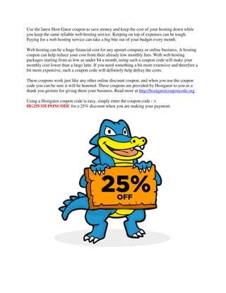 Use the latest Host Gator coupon to save money and keep the cost of your hosting down while
you keep the same reliable web hosting service. Keeping on top of expenses can be tough.
Paying for a web hosting service can take a big bite out of your budget every month.

Web hosting can be a huge financial cost for any upstart company or online business. A hosting
coupon can help reduce your cost from their already low monthly fees. With web hosting
packages starting from as low as under $4 a month, using such a coupon code will make your
monthly cost lower than a large latte. If you need something a bit more extensive and therefore a
bit more expensive, such a coupon code will definitely help defray the costs.

These coupons work just like any other online discount coupon, and when you use the coupon
code you can be sure it will be honored. These coupons are provided by Hostgator to you as a
thank you gesture for giving them your business. Read more at http://hostgatorcouponcode.org

Using a Hostgator coupon code is easy, simply enter the coupon code - >
HG25COUPONCODE for a 25% discount when you are making your payment.
 